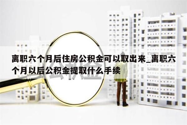 离职六个月后住房公积金可以取出来_离职六个月以后公积金提取什么手续