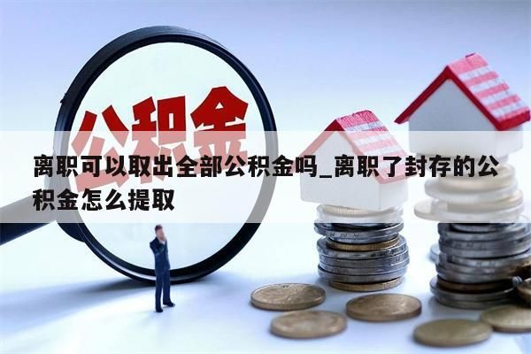 离职可以取出全部公积金吗_离职了封存的公积金怎么提取