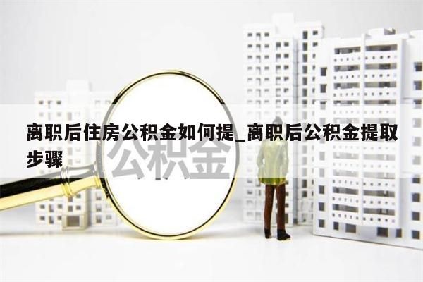 离职后住房公积金如何提_离职后公积金提取步骤