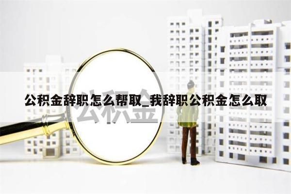 公积金辞职怎么帮取_我辞职公积金怎么取